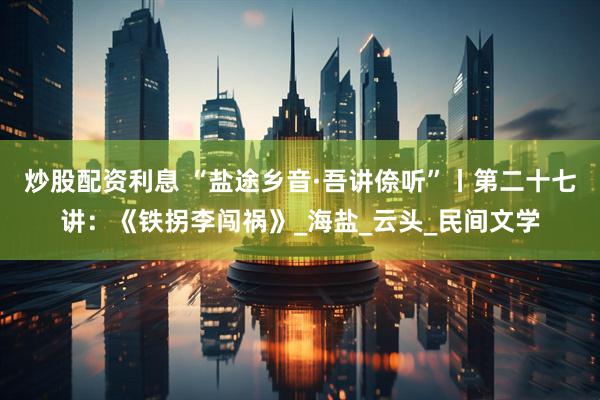 炒股配资利息 “盐途乡音·吾讲倷听”丨第二十七讲：《铁拐李闯祸》_海盐_云头_民间文学