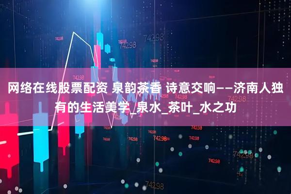网络在线股票配资 泉韵茶香 诗意交响——济南人独有的生活美学_泉水_茶叶_水之功