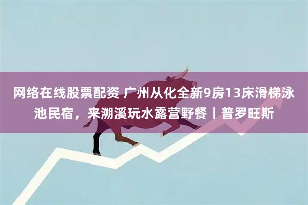 网络在线股票配资 广州从化全新9房13床滑梯泳池民宿，来溯溪玩水露营野餐丨普罗旺斯