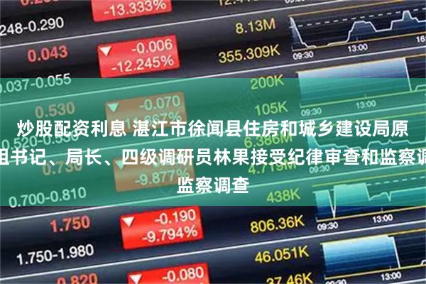 炒股配资利息 湛江市徐闻县住房和城乡建设局原党组书记、局长、四级调研员林果接受纪律审查和监察调查
