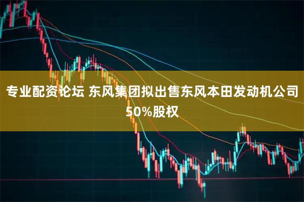 专业配资论坛 东风集团拟出售东风本田发动机公司50%股权