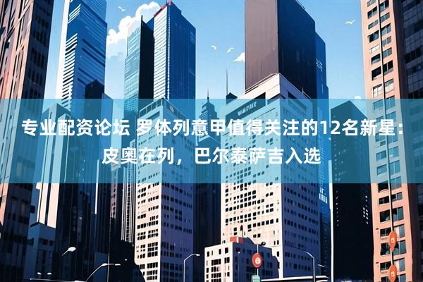 专业配资论坛 罗体列意甲值得关注的12名新星：皮奥在列，巴尔泰萨吉入选