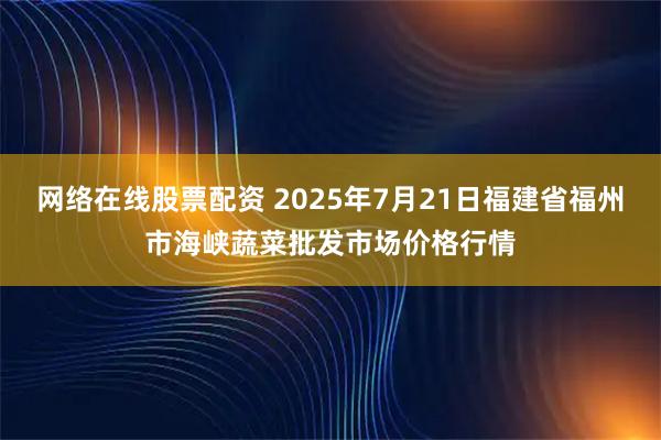 网络在线股票配资 2025年7月21日福建省福州市海峡蔬菜批发市场价格行情
