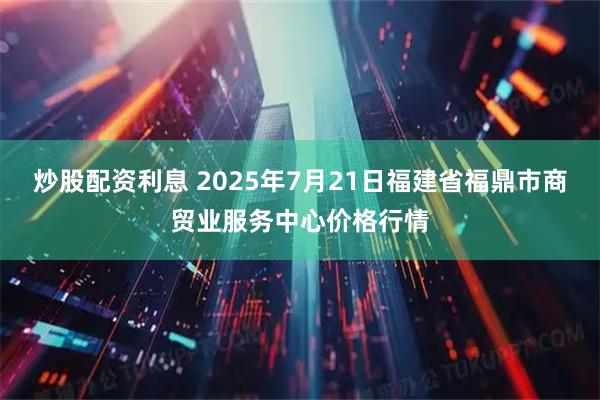 炒股配资利息 2025年7月21日福建省福鼎市商贸业服务中心价格行情