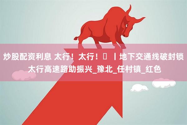 炒股配资利息 太行！太行！⑪丨地下交通线破封锁 太行高速路助振兴_豫北_任村镇_红色