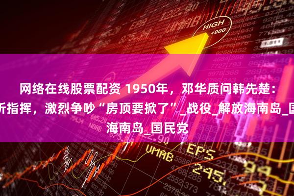 网络在线股票配资 1950年，邓华质问韩先楚：听不听指挥，激烈争吵“房顶要掀了”_战役_解放海南岛_国民党