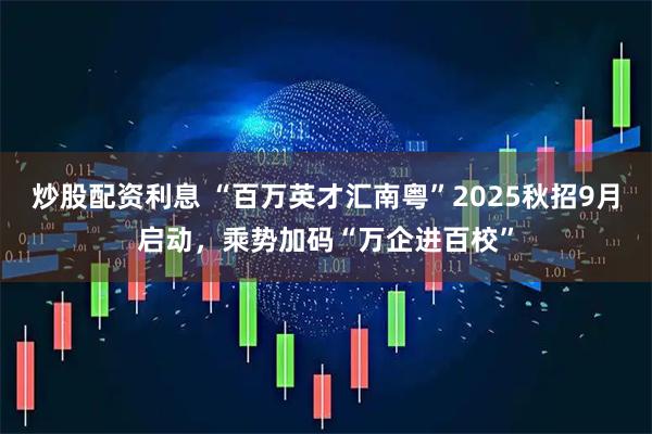 炒股配资利息 “百万英才汇南粤”2025秋招9月启动，乘势加码“万企进百校”