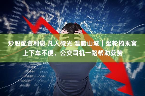 炒股配资利息 凡人微光 温暖山城｜坐轮椅乘客上下车不便，公交司机一路帮助获赞