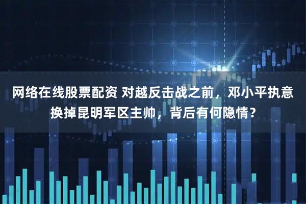 网络在线股票配资 对越反击战之前,邓小平执意换掉昆明军区主帅,背后有何隐情?