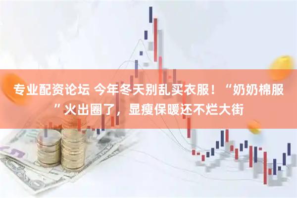 专业配资论坛 今年冬天别乱买衣服!“奶奶棉服”火出圈了,显瘦保暖还不烂大街