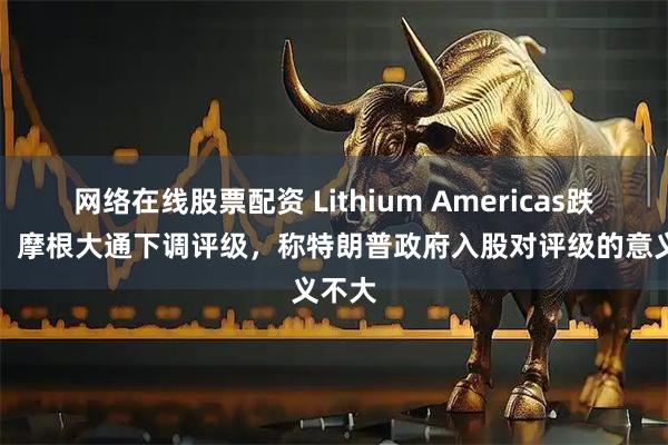 网络在线股票配资 Lithium Americas跌17%，摩根大通下调评级，称特朗普政府入股对评级的意义不大