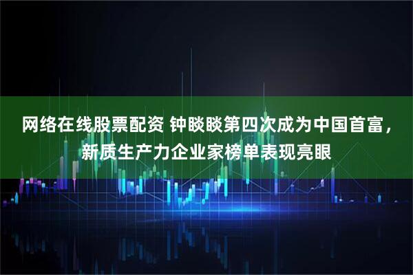 网络在线股票配资 钟睒睒第四次成为中国首富，新质生产力企业家榜单表现亮眼
