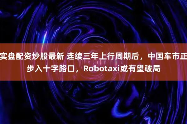 实盘配资炒股最新 连续三年上行周期后,中国车市正步入十字路口,Robotaxi或有望破局