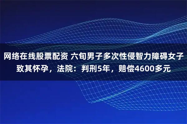 网络在线股票配资 六旬男子多次性侵智力障碍女子致其怀孕，法院：判刑5年，赔偿4600多元