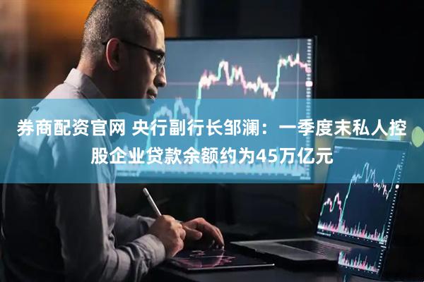 券商配资官网 央行副行长邹澜：一季度末私人控股企业贷款余额约为45万亿元