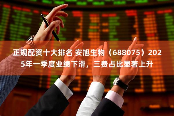 正规配资十大排名 安旭生物（688075）2025年一季度业绩下滑，三费占比显著上升
