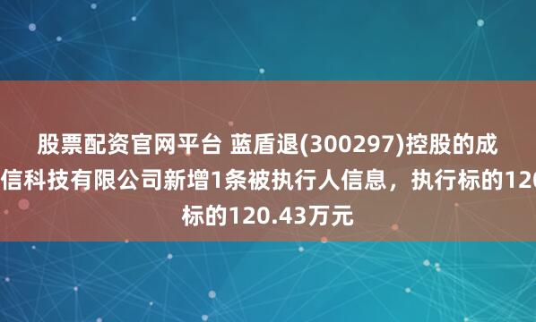 股票配资官网平台 蓝盾退(300297)控股的成都蓝盾网信科技有限公司新增1条被执行人信息，执行标的120.43万元