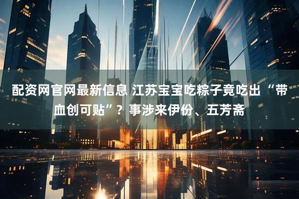 配资网官网最新信息 江苏宝宝吃粽子竟吃出 “带血创可贴”？事涉来伊份、五芳斋