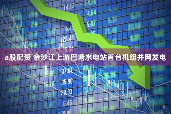 a股配资 金沙江上游巴塘水电站首台机组并网发电