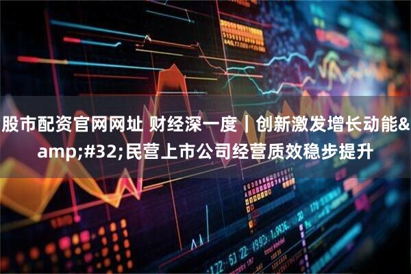 股市配资官网网址 财经深一度｜创新激发增长动能&#32;民营上市公司经营质效稳步提升