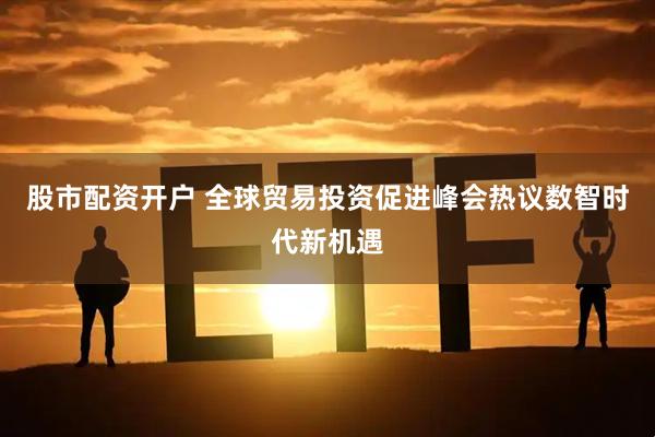 股市配资开户 全球贸易投资促进峰会热议数智时代新机遇