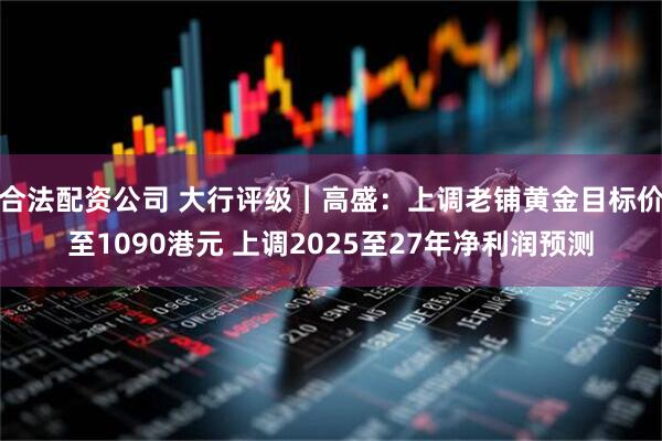 合法配资公司 大行评级｜高盛：上调老铺黄金目标价至1090港元 上调2025至27年净利润预测