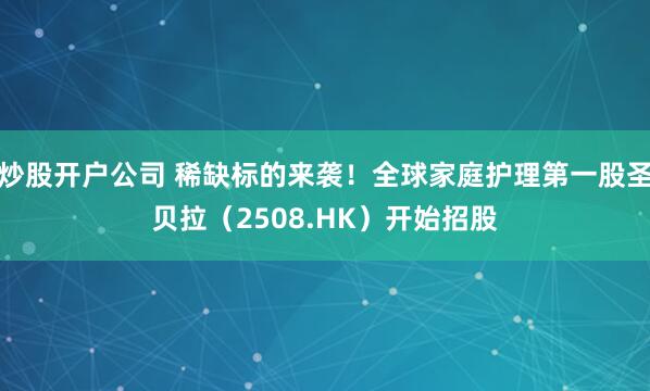 炒股开户公司 稀缺标的来袭！全球家庭护理第一股圣贝拉（2508.HK）开始招股