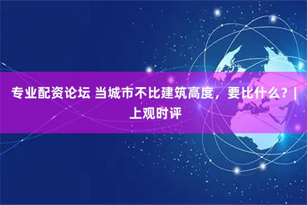 专业配资论坛 当城市不比建筑高度，要比什么？| 上观时评