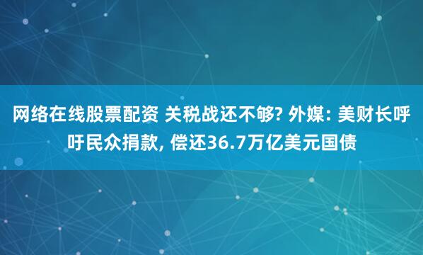 网络在线股票配资 关税战还不够? 外媒: 美财长呼吁民众捐款, 偿还36.7万亿美元国债