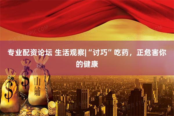 专业配资论坛 生活观察|“讨巧”吃药，正危害你的健康