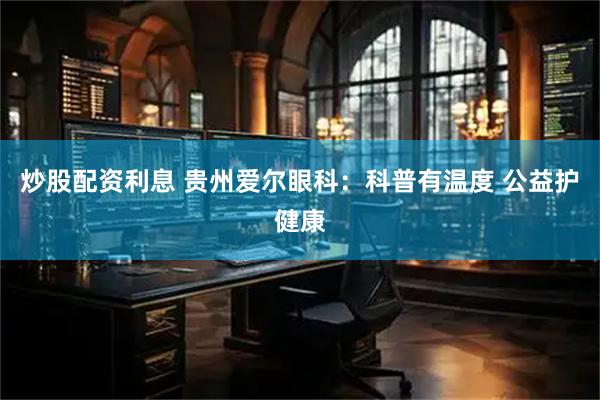 炒股配资利息 贵州爱尔眼科：科普有温度 公益护健康