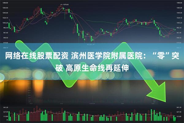 网络在线股票配资 滨州医学院附属医院:“零”突破 高原生命线再延伸