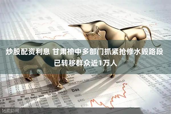 炒股配资利息 甘肃榆中多部门抓紧抢修水毁路段 已转移群众近1万人