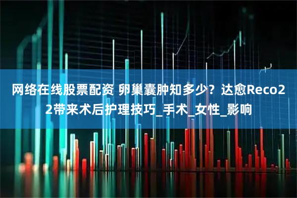 网络在线股票配资 卵巢囊肿知多少？达愈Reco22带来术后护理技巧_手术_女性_影响