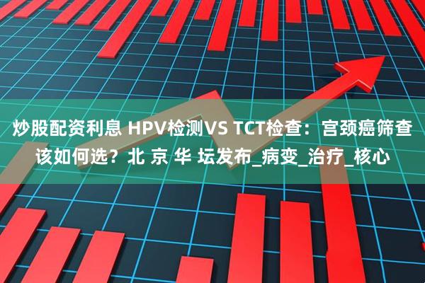炒股配资利息 HPV检测VS TCT检查：宫颈癌筛查该如何选？北 京 华 坛发布_病变_治疗_核心