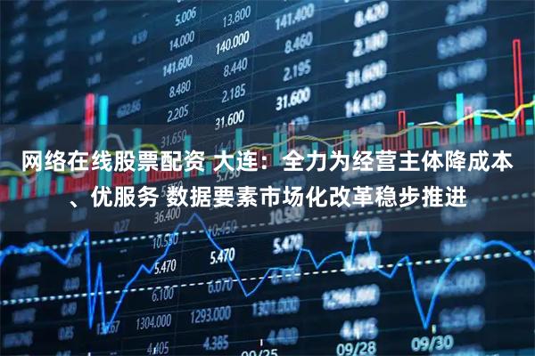网络在线股票配资 大连：全力为经营主体降成本、优服务 数据要素市场化改革稳步推进