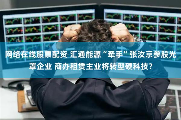 网络在线股票配资 汇通能源“牵手”张汝京参股光罩企业 商办租赁主业将转型硬科技？