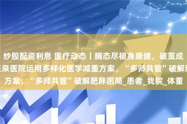 炒股配资利息 医疗动态丨臃态尽褪身康健，破茧成蝶焕新生——清华大学玉泉医院运用多样化医学减重方案，“多师共管”破解肥胖困局_患者_我院_体重