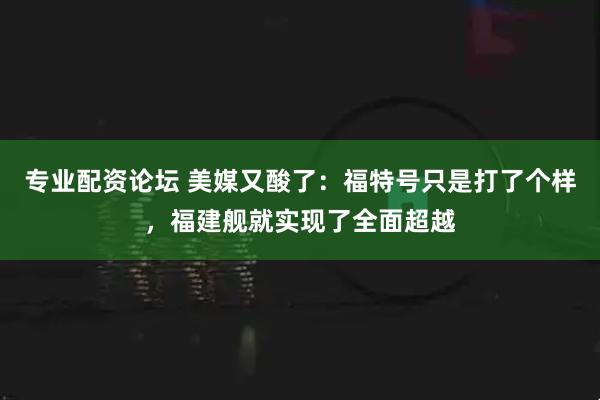 专业配资论坛 美媒又酸了：福特号只是打了个样，福建舰就实现了全面超越