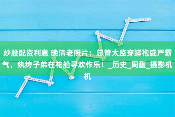 炒股配资利息 晚清老照片：总管太监穿蟒袍威严霸气，纨绔子弟在花船寻欢作乐！_历史_周馥_摄影机