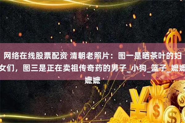 网络在线股票配资 清朝老照片：图一是晒茶叶的妇女们，图三是正在卖祖传奇药的男子_小狗_篮子_嬷嬷