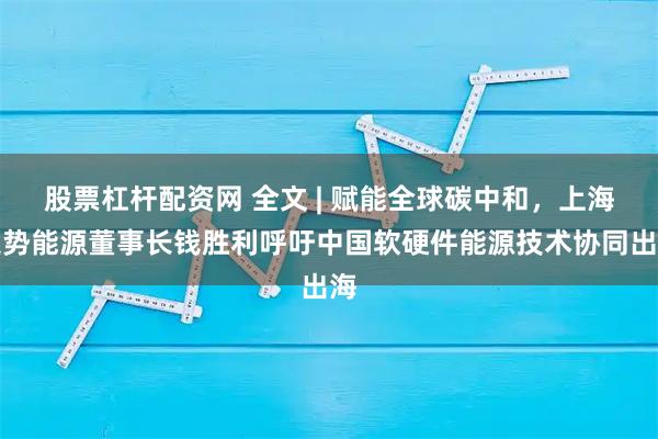 股票杠杆配资网 全文 | 赋能全球碳中和，上海定势能源董事长钱胜利呼吁中国软硬件能源技术协同出海