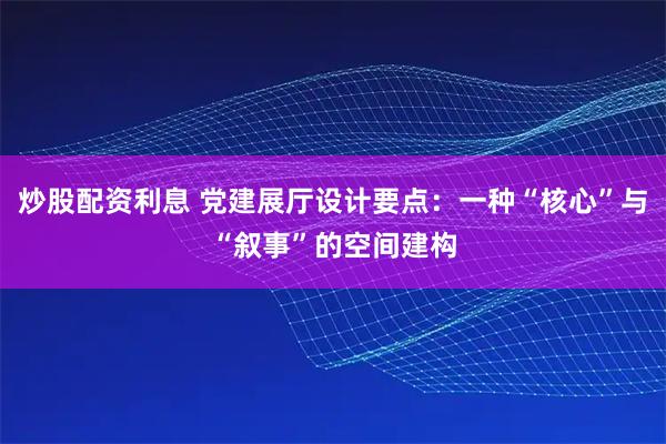 炒股配资利息 党建展厅设计要点：一种“核心”与“叙事”的空间建构