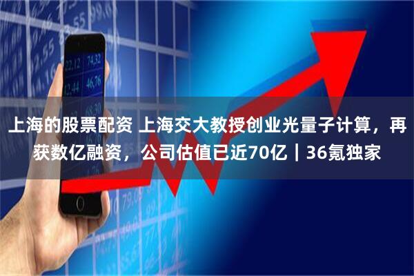 上海的股票配资 上海交大教授创业光量子计算，再获数亿融资，公司估值已近70亿｜36氪独家