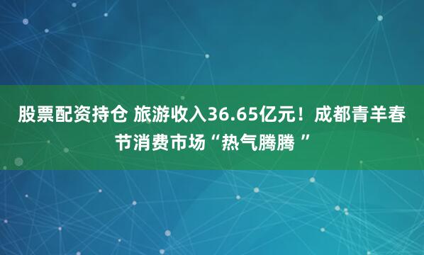 股票配资持仓 旅游收入36.65亿元！成都青羊春节消费市场“热气腾腾 ”